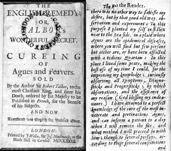 The English Remedy: Talbor's Wonderful Secret for Curing of Agues and Feavers (1682). Robert Talbor sold the secrets of his malaria treatment to King Louis XIV for 2,000 guineas, on condition that they would not be published until after his death. In 1682, Talbor's remedy was published in French; the English translation appeared in the same year. Front page of English translation and introductory page in which Talbor describes how he went to Essex, and used "that good old way, observation and ex